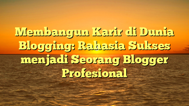 Membangun Karir di Dunia Blogging: Rahasia Sukses menjadi Seorang Blogger Profesional