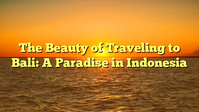 The Beauty of Traveling to Bali: A Paradise in Indonesia
