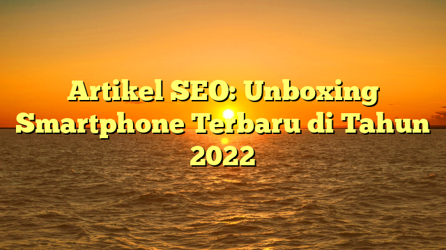Artikel SEO: Unboxing Smartphone Terbaru di Tahun 2022