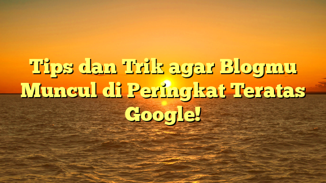 Tips dan Trik agar Blogmu Muncul di Peringkat Teratas Google!